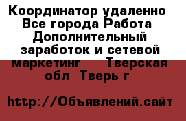 Координатор удаленно - Все города Работа » Дополнительный заработок и сетевой маркетинг   . Тверская обл.,Тверь г.